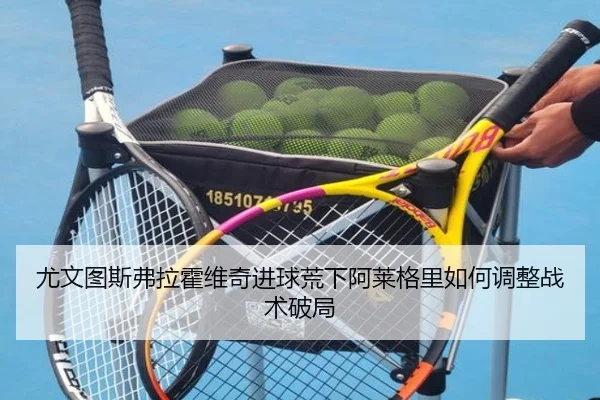 尤文图斯弗拉霍维奇进球荒下阿莱格里如何调整战术破局