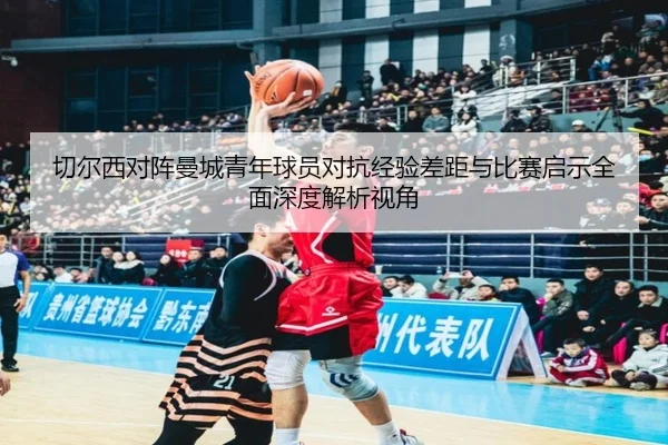切尔西对阵曼城青年球员对抗经验差距与比赛启示全面深度解析视角