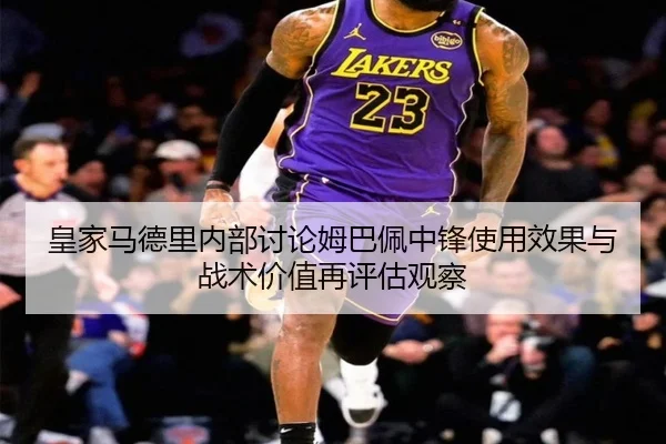 皇家马德里内部讨论姆巴佩中锋使用效果与战术价值再评估观察