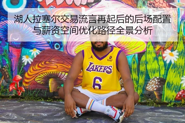 湖人拉塞尔交易流言再起后的后场配置与薪资空间优化路径全景分析