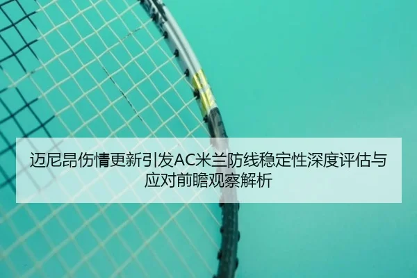 迈尼昂伤情更新引发AC米兰防线稳定性深度评估与应对前瞻观察解析