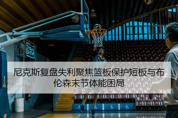 尼克斯复盘失利聚焦篮板保护短板与布伦森末节体能困局
